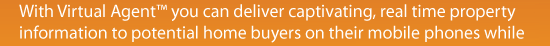With Virtual Agent you can deliver captivating real time property information to potential home buyers on their mobile phones while