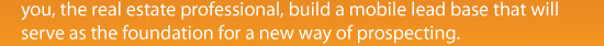 you, the real estate professional, build a mobile lead base that will serve as the foundation for a new way of prospecting.